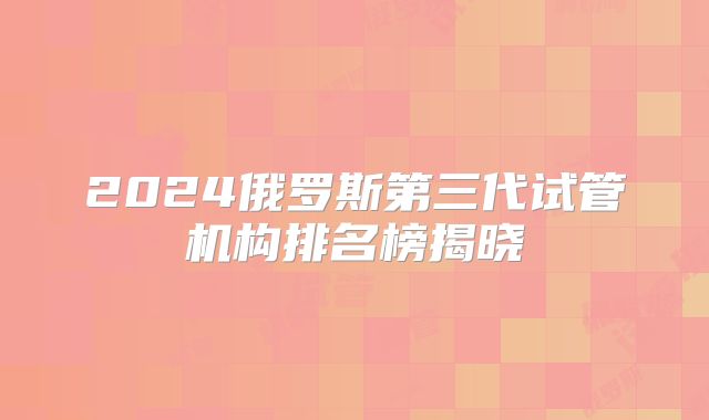 2024俄罗斯第三代试管机构排名榜揭晓
