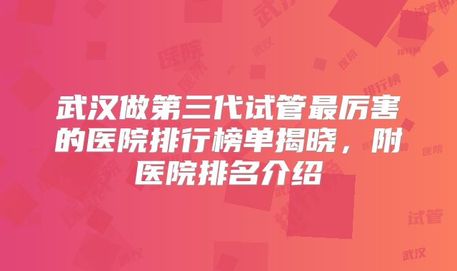 武汉做第三代试管最厉害的医院排行榜单揭晓,附医院排名介绍