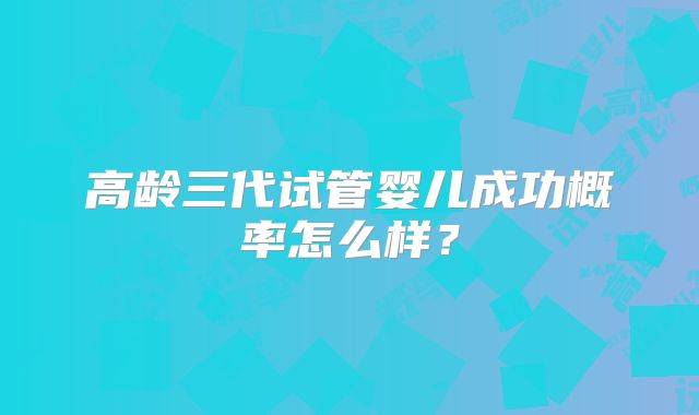 高龄三代试管婴儿成功概率怎么样？