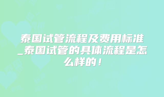 泰国试管流程及费用标准_泰国试管的具体流程是怎么样的！