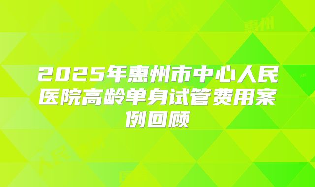 2025年惠州市中心人民医院高龄单身试管费用案例回顾