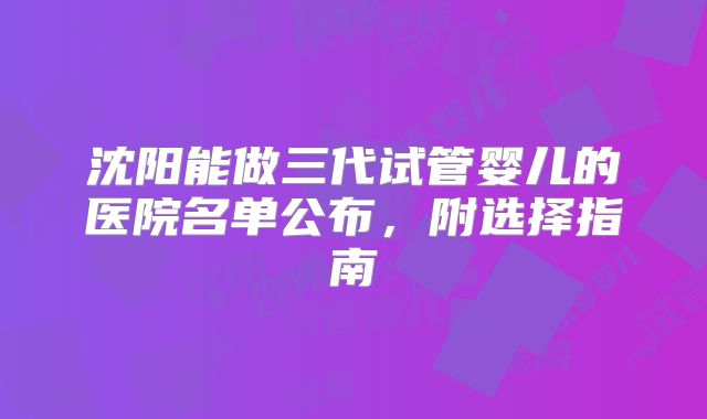沈阳能做三代试管婴儿的医院名单公布,附选择指南