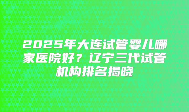2025年大连试管婴儿哪家医院好？辽宁三代试管机构排名揭晓