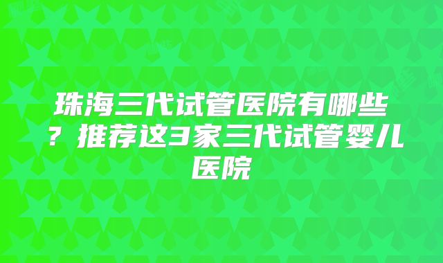 珠海三代试管医院有哪些？推荐这3家三代试管婴儿医院