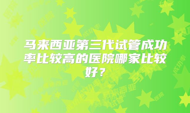 马来西亚第三代试管成功率比较高的医院哪家比较好？