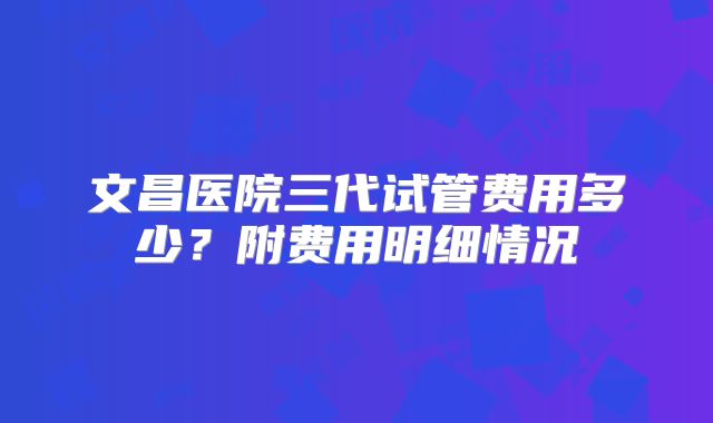 文昌医院三代试管费用多少?附费用明细情况