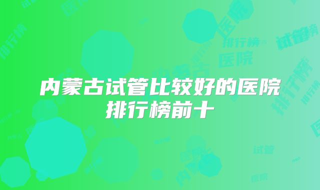 内蒙古试管比较好的医院排行榜前十