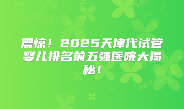 震惊！2025天津代试管婴儿排名前五强医院大揭秘！