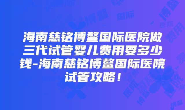 海南慈铭博鳌国际医院做三代试管婴儿费用要多少钱-海南慈铭博鳌国际医院试管攻略！