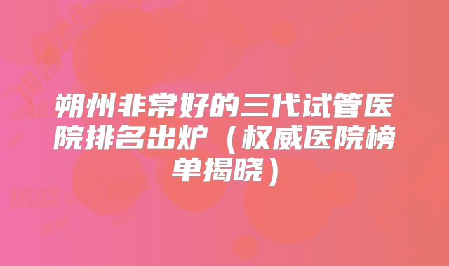 朔州非常好的三代试管医院排名出炉（权威医院榜单揭晓）