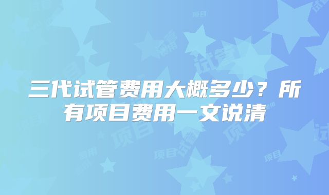 三代试管费用大概多少？所有项目费用一文说清