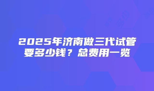 2025年济南做三代试管要多少钱?总费用一览