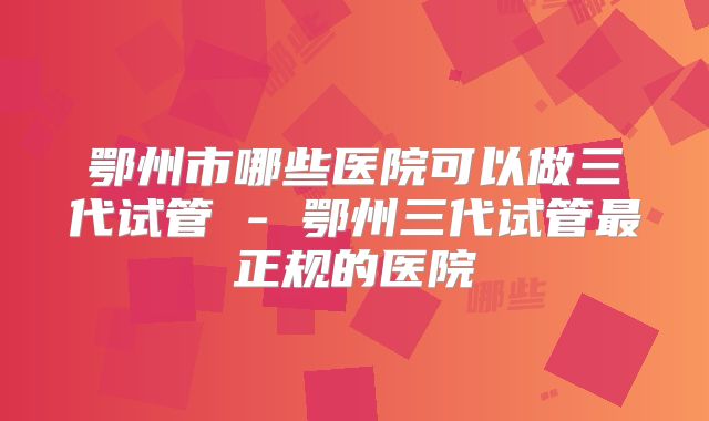 鄂州市哪些医院可以做三代试管 - 鄂州三代试管最正规的医院