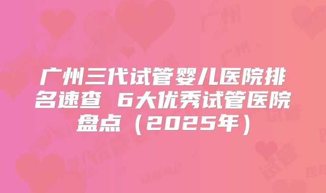 广州三代试管婴儿医院排名速查 6大优秀试管医院盘点（2025年）