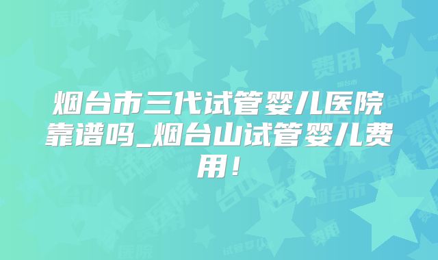 烟台市三代试管婴儿医院靠谱吗_烟台山试管婴儿费用!