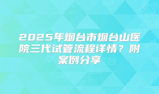 2025年烟台市烟台山医院三代试管流程详情？附案例分享