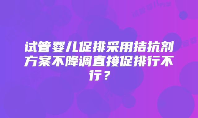 试管婴儿促排采用拮抗剂方案不降调直接促排行不行？