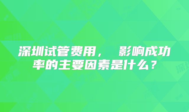深圳试管费用， 影响成功率的主要因素是什么？