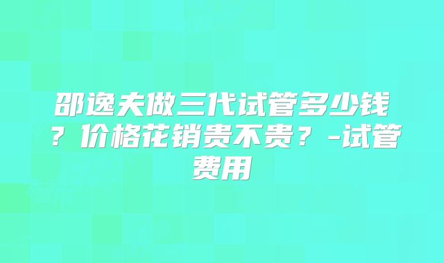 邵逸夫做三代试管多少钱？价格花销贵不贵？-试管费用