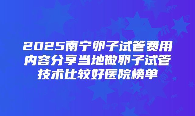 2025南宁卵子试管费用内容分享当地做卵子试管技术比较好医院榜单