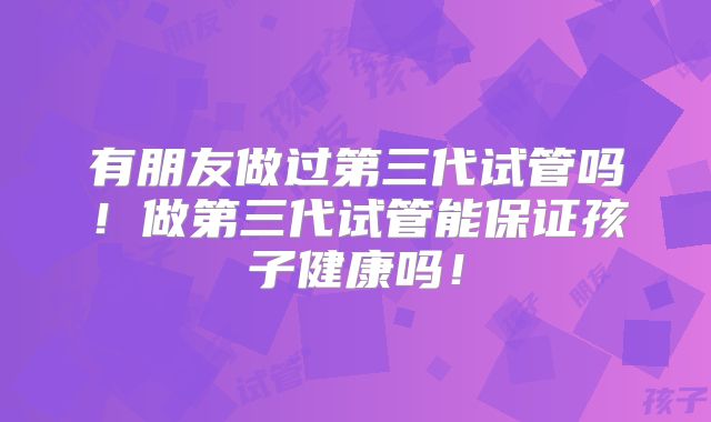有朋友做过第三代试管吗！做第三代试管能保证孩子健康吗！