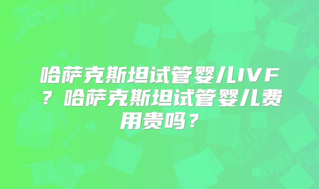 哈萨克斯坦试管婴儿IVF？哈萨克斯坦试管婴儿费用贵吗？