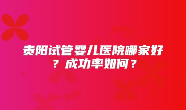 贵阳试管婴儿医院哪家好？成功率如何？