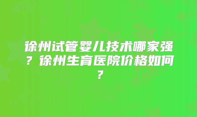 徐州试管婴儿技术哪家强？徐州生育医院价格如何？
