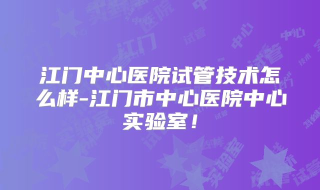 江门中心医院试管技术怎么样-江门市中心医院中心实验室！