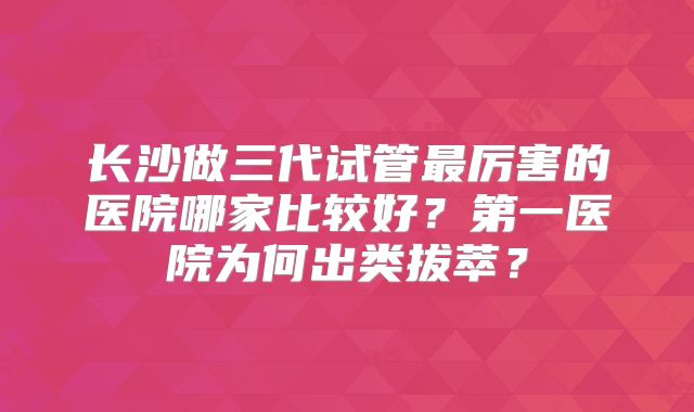 长沙做三代试管最厉害的医院哪家比较好？第一医院为何出类拔萃？