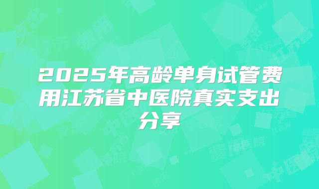 2025年高龄单身试管费用江苏省中医院真实支出分享