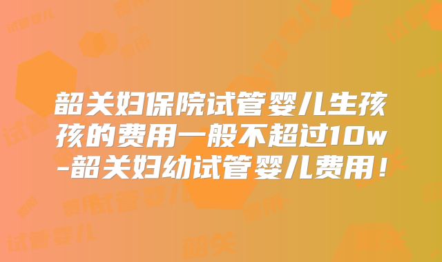 韶关妇保院试管婴儿生孩孩的费用一般不超过10w-韶关妇幼试管婴儿费用！