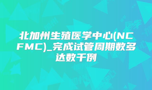 北加州生殖医学中心(NCFMC)_完成试管周期数多达数千例