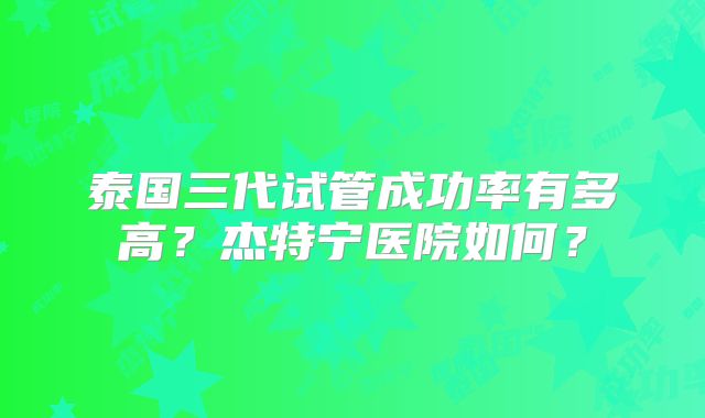 泰国三代试管成功率有多高？杰特宁医院如何？