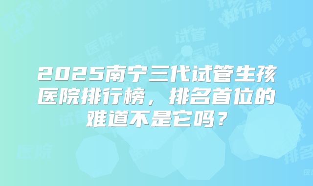 2025南宁三代试管生孩医院排行榜,排名首位的难道不是它吗?