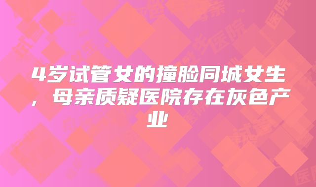 4岁试管女的撞脸同城女生，母亲质疑医院存在灰色产业