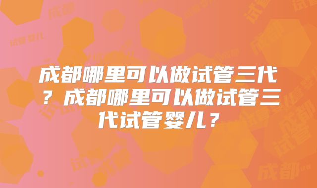成都哪里可以做试管三代?成都哪里可以做试管三代试管婴儿?