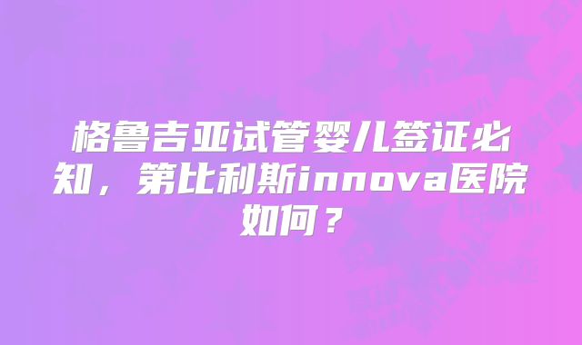 格鲁吉亚试管婴儿签证必知，第比利斯innova医院如何？