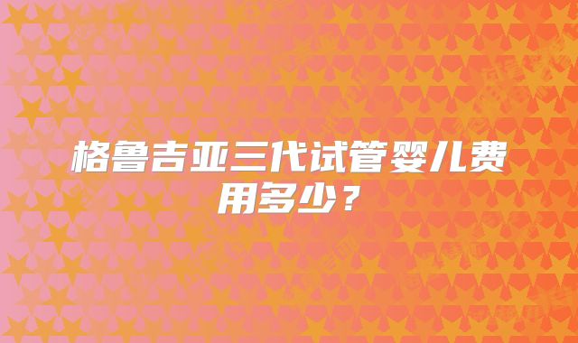 格鲁吉亚三代试管婴儿费用多少？