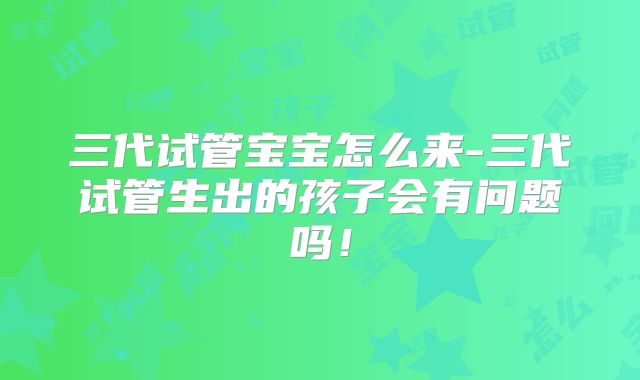 三代试管宝宝怎么来-三代试管生出的孩子会有问题吗！