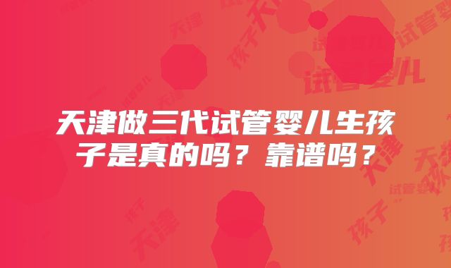 天津做三代试管婴儿生孩子是真的吗？靠谱吗？