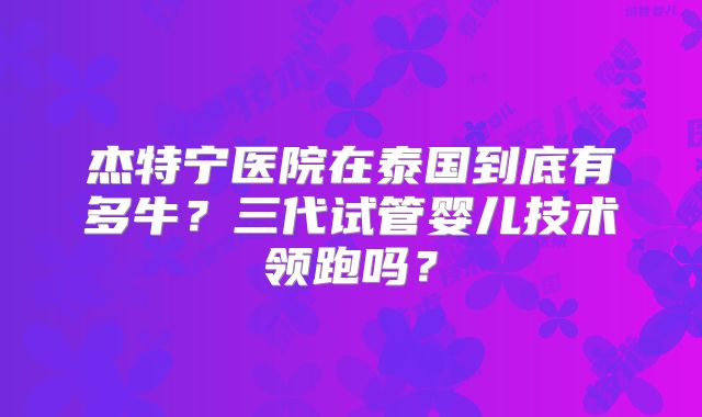 杰特宁医院在泰国到底有多牛？三代试管婴儿技术领跑吗？