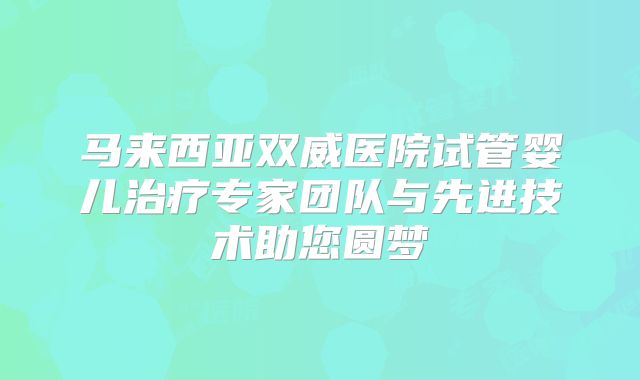 马来西亚双威医院试管婴儿治疗专家团队与先进技术助您圆梦