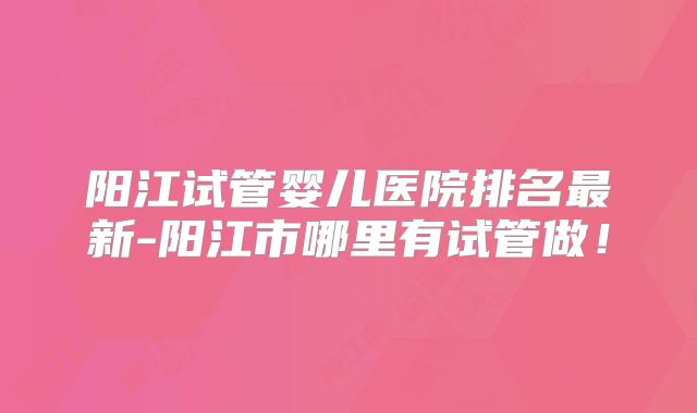 阳江试管婴儿医院排名最新-阳江市哪里有试管做!