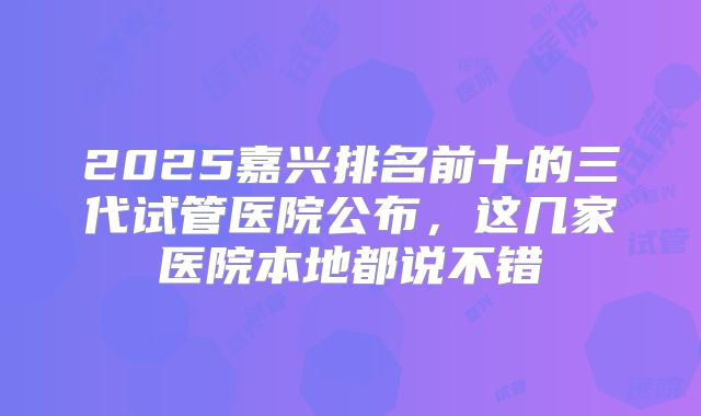 2025嘉兴排名前十的三代试管医院公布，这几家医院本地都说不错