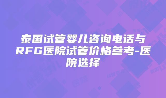泰国试管婴儿咨询电话与RFG医院试管价格参考-医院选择