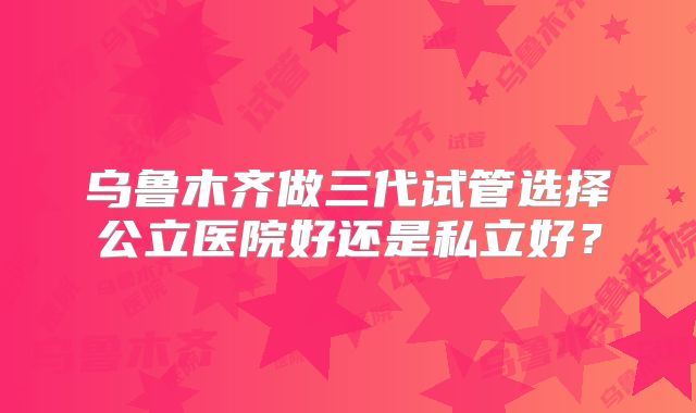 乌鲁木齐做三代试管选择公立医院好还是私立好？