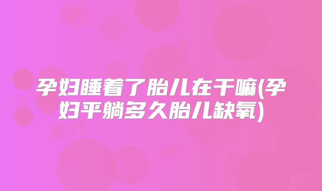 孕妇睡着了胎儿在干嘛(孕妇平躺多久胎儿缺氧)