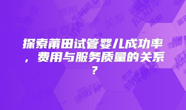 探索莆田试管婴儿成功率，费用与服务质量的关系？