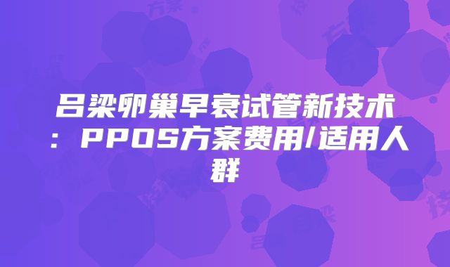 吕梁卵巢早衰试管新技术：PPOS方案费用/适用人群